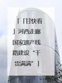 「甘快看」河西走廊国家遗产线路建设“干货满满”