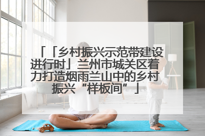 「乡村振兴示范带建设进行时」兰州市城关区着力打造烟雨兰山中的乡村振兴“样板间”