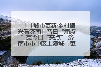 「城市更新·乡村振兴看济南」昔日“痛点”变今日“亮点” 济南市市中区上演城市更新“三部曲”