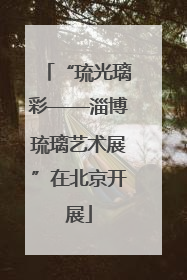 “琉光璃彩——淄博琉璃艺术展”在北京开展
