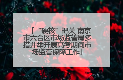 “硬核”把关 南京市六合区市场监管局多措并举开展高考期间市场监管保障工作
