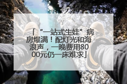 “一站式生娃”病房爆满！配灯光和海浪声，一晚费用8000元仍一床难求
