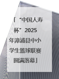 “中国人寿杯”2025年漳浦县中小学生篮球联赛圆满落幕