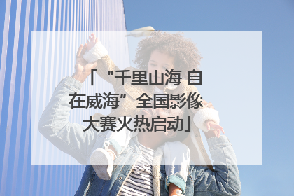“千里山海 自在威海”全国影像大赛火热启动