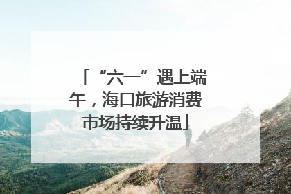 “六一”遇上端午，海口旅游消费市场持续升温