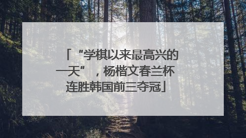 “学棋以来最高兴的一天”，杨楷文春兰杯连胜韩国前三夺冠