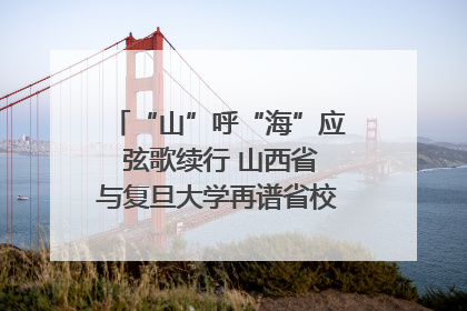 “山”呼“海”应 弦歌续行 山西省与复旦大学再谱省校合作新篇章