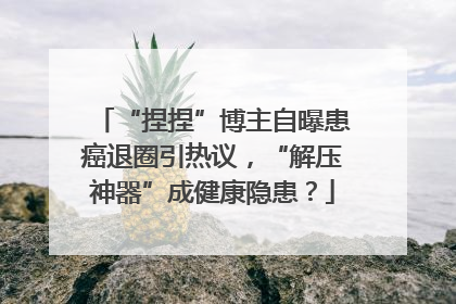 “捏捏”博主自曝患癌退圈引热议，“解压神器”成健康隐患？