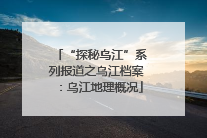 “探秘乌江”系列报道之乌江档案：乌江地理概况