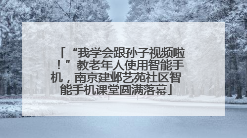 “我学会跟孙子视频啦！”教老年人使用智能手机，南京建邺艺苑社区智能手机课堂圆满落幕