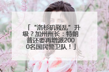 “洛杉矶骚乱”升级？加州州长：特朗普还要再增派2000名国民警卫队！