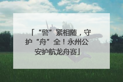 “警”紧相随，守护“舟”全！永州公安护航龙舟赛