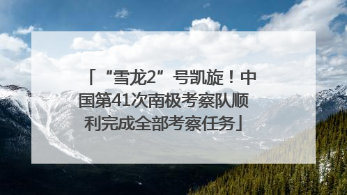 “雪龙2”号凯旋！中国第41次南极考察队顺利完成全部考察任务