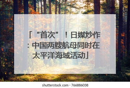 “首次”！日媒炒作：中国两艘航母同时在太平洋海域活动