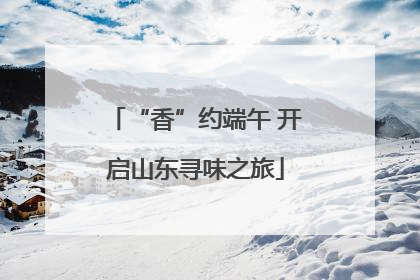 “香”约端午 开启山东寻味之旅