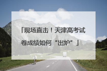 现场直击！天津高考试卷成绩如何“出炉”