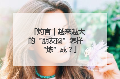灼言｜越来越大的“朋友圈”怎样“炼”成？