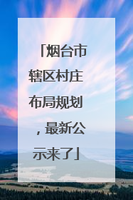 烟台市辖区村庄布局规划，最新公示来了
