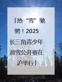 热“雪”驰骋！2025长三角青少年滑雪公开赛在沪举行