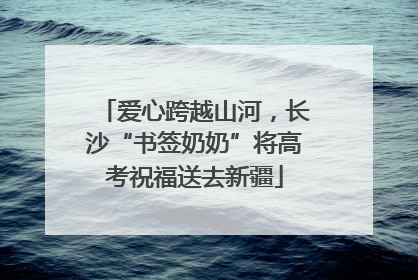 爱心跨越山河，长沙“书签奶奶”将高考祝福送去新疆