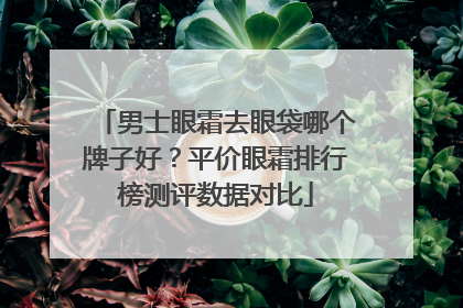 男士眼霜去眼袋哪个牌子好？平价眼霜排行榜测评数据对比