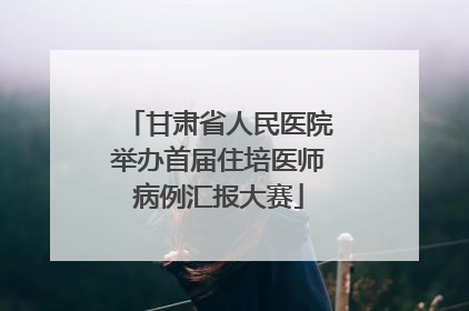 甘肃省人民医院举办首届住培医师病例汇报大赛