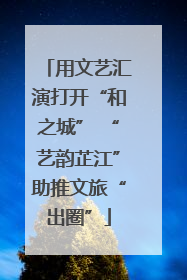 用文艺汇演打开“和之城” “艺韵芷江”助推文旅“出圈”