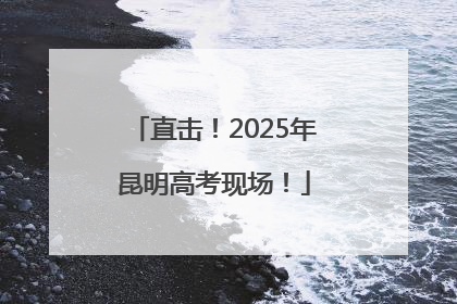 直击！2025年昆明高考现场！