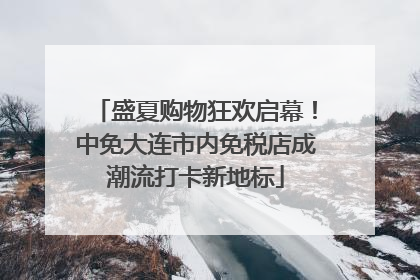盛夏购物狂欢启幕！中免大连市内免税店成潮流打卡新地标