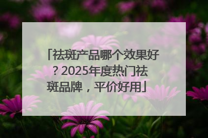 祛斑产品哪个效果好？2025年度热门祛斑品牌，平价好用
