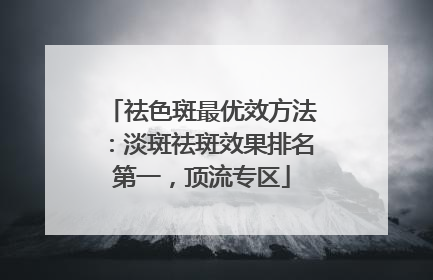 祛色斑最优效方法：淡斑祛斑效果排名第一，顶流专区