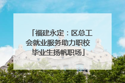 福建永定：区总工会就业服务助力职校毕业生扬帆职场