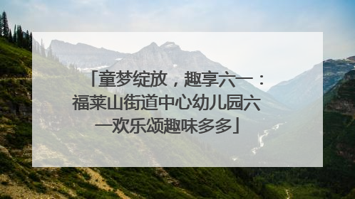 童梦绽放，趣享六一：福莱山街道中心幼儿园六一欢乐颂趣味多多