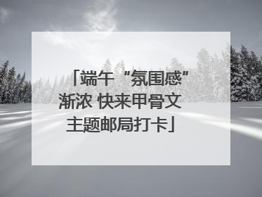 端午“氛围感”渐浓 快来甲骨文主题邮局打卡