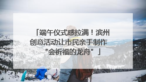 端午仪式感拉满！滨州创意活动让市民亲手制作“会祈福的龙舟”
