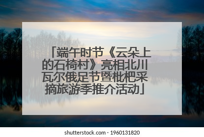端午时节《云朵上的石椅村》亮相北川瓦尔俄足节暨枇杷采摘旅游季推介活动