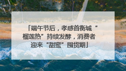 端午节后，孝感首衡城“榴莲热”持续发酵，消费者迎来“甜蜜”囤货期
