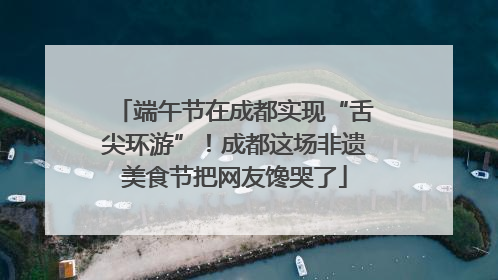 端午节在成都实现“舌尖环游”！成都这场非遗美食节把网友馋哭了
