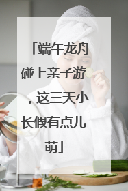 端午龙舟碰上亲子游，这三天小长假有点儿萌