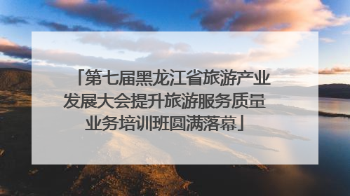 第七届黑龙江省旅游产业发展大会提升旅游服务质量业务培训班圆满落幕