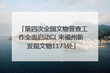 第四次全国文物普查工作全面启动以 来福州新发现文物1173处