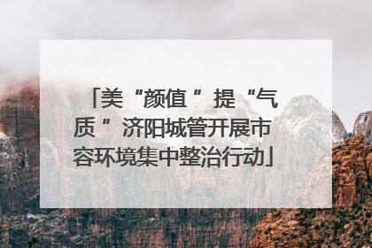 美“颜值 ”提“气质 ”济阳城管开展市容环境集中整治行动