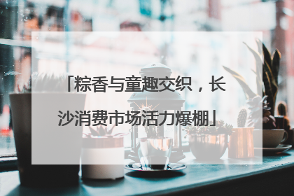 粽香与童趣交织，长沙消费市场活力爆棚