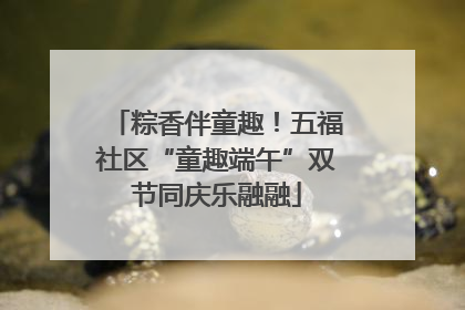 粽香伴童趣！五福社区“童趣端午”双节同庆乐融融