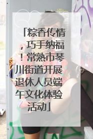 粽香传情，巧手纳福！常熟市琴川街道开展退休人员端午文化体验活动