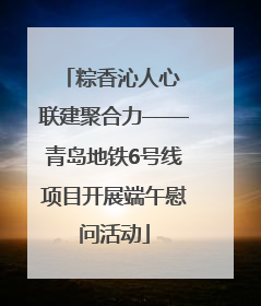 粽香沁人心 联建聚合力——青岛地铁6号线项目开展端午慰问活动