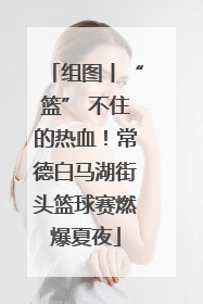 组图丨“篮” 不住的热血！常德白马湖街头篮球赛燃爆夏夜