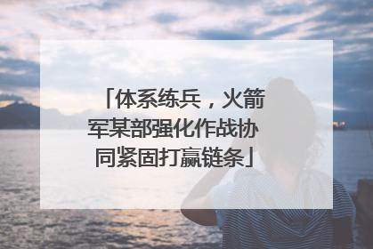 体系练兵，火箭军某部强化作战协同紧固打赢链条