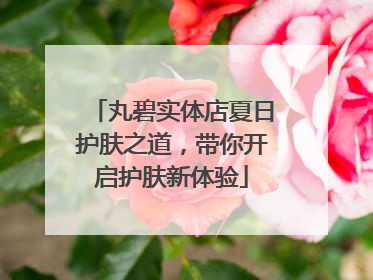 丸碧实体店夏日护肤之道，带你开启护肤新体验