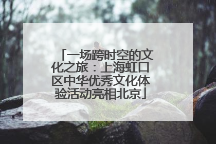 一场跨时空的文化之旅：上海虹口区中华优秀文化体验活动亮相北京